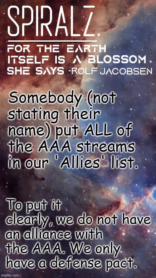 Somebody (not stating their name) put ALL of the AAA streams in our 'Allies' list. To put it clearly, we do not have an alliance with the AAA. We only have a defense pact. | image tagged in spiralz space template | made w/ Imgflip meme maker