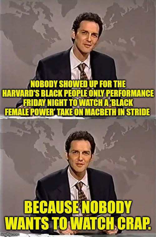 WEEKEND UPDATE WITH NORM |  NOBODY SHOWED UP FOR THE HARVARD'S BLACK PEOPLE ONLY PERFORMANCE FRIDAY NIGHT TO WATCH A ‘BLACK FEMALE POWER’ TAKE ON MACBETH IN STRIDE; BECAUSE NOBODY WANTS TO WATCH CRAP. | image tagged in weekend update with norm,black people,play,boring | made w/ Imgflip meme maker