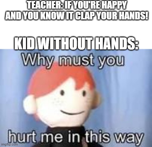 Bruh | TEACHER: IF YOU'RE HAPPY AND YOU KNOW IT CLAP YOUR HANDS! KID WITHOUT HANDS: | image tagged in why must you hurt me in this way | made w/ Imgflip meme maker