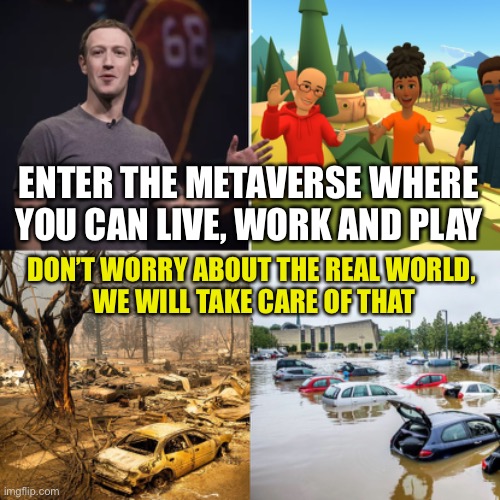 Plug into the Matrix of your own free will and leave all your worldly troubles behind | ENTER THE METAVERSE WHERE YOU CAN LIVE, WORK AND PLAY; DON’T WORRY ABOUT THE REAL WORLD, 
WE WILL TAKE CARE OF THAT | image tagged in mark zuckerberg,meta,the matrix,climate change,billionaire,tax cuts for the rich | made w/ Imgflip meme maker