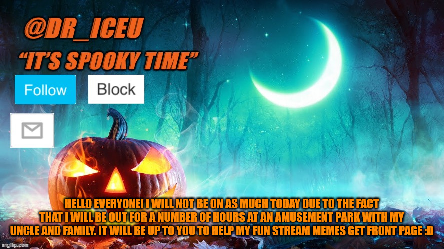 *IMPORTANT* *PLEASE READ* | HELLO EVERYONE! I WILL NOT BE ON AS MUCH TODAY DUE TO THE FACT THAT I WILL BE OUT FOR A NUMBER OF HOURS AT AN AMUSEMENT PARK WITH MY UNCLE AND FAMILY. IT WILL BE UP TO YOU TO HELP MY FUN STREAM MEMES GET FRONT PAGE :D | image tagged in dr_iceu spooky month template | made w/ Imgflip meme maker