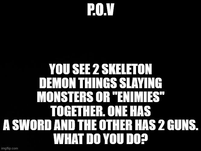 SL(SkyLanders) RP | YOU SEE 2 SKELETON DEMON THINGS SLAYING MONSTERS OR "ENIMIES" TOGETHER. ONE HAS A SWORD AND THE OTHER HAS 2 GUNS.
WHAT DO YOU DO? P.O.V | image tagged in blck | made w/ Imgflip meme maker