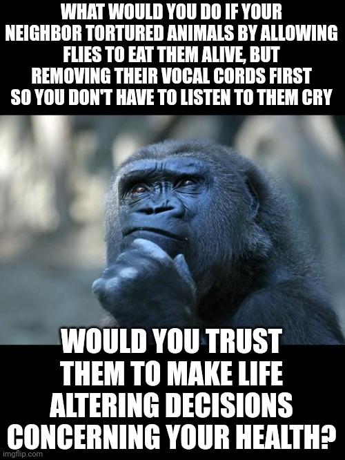 Would you trust them after they continue denying the truth even after all the evidence points to their guilt? | WHAT WOULD YOU DO IF YOUR NEIGHBOR TORTURED ANIMALS BY ALLOWING FLIES TO EAT THEM ALIVE, BUT REMOVING THEIR VOCAL CORDS FIRST SO YOU DON'T HAVE TO LISTEN TO THEM CRY; WOULD YOU TRUST THEM TO MAKE LIFE ALTERING DECISIONS CONCERNING YOUR HEALTH? | image tagged in deep thoughts,dr fauci | made w/ Imgflip meme maker