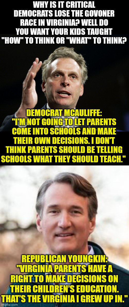 Virginian Democrats are so anti-parent! Vote for Youngkin and end decades of brainwashing in that state! | WHY IS IT CRITICAL DEMOCRATS LOSE THE GOVONER RACE IN VIRGINIA? WELL DO YOU WANT YOUR KIDS TAUGHT "HOW" TO THINK OR "WHAT" TO THINK? DEMOCRAT MCAULIFFE: "I'M NOT GOING TO LET PARENTS COME INTO SCHOOLS AND MAKE THEIR OWN DECISIONS. I DON'T THINK PARENTS SHOULD BE TELLING SCHOOLS WHAT THEY SHOULD TEACH."; REPUBLICAN YOUNGKIN: "VIRGINIA PARENTS HAVE A RIGHT TO MAKE DECISIONS ON THEIR CHILDREN’S EDUCATION. THAT’S THE VIRGINIA I GREW UP IN." | image tagged in terry mcauliffe,virginia,election,freedom,tyranny | made w/ Imgflip meme maker