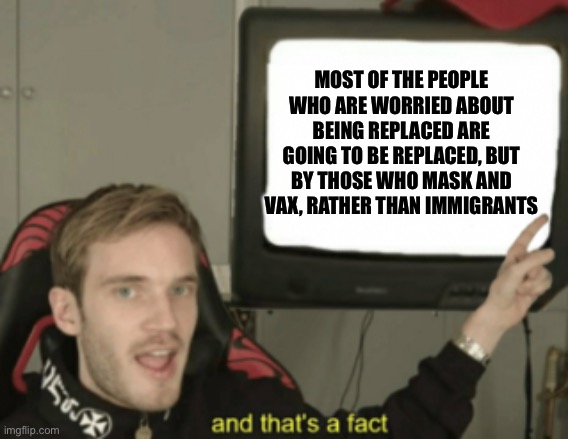 and that's a fact | MOST OF THE PEOPLE WHO ARE WORRIED ABOUT BEING REPLACED ARE GOING TO BE REPLACED, BUT BY THOSE WHO MASK AND VAX, RATHER THAN IMMIGRANTS | image tagged in and that's a fact | made w/ Imgflip meme maker