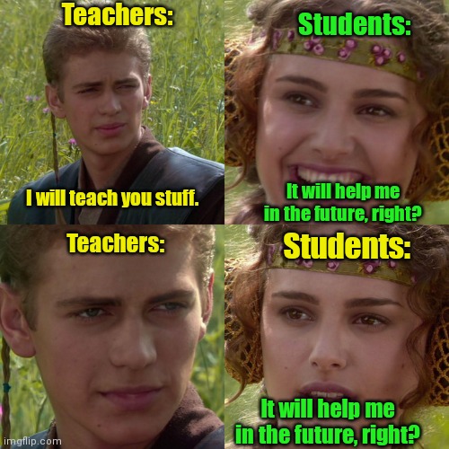 They're the future. | Teachers:; Students:; It will help me in the future, right? I will teach you stuff. Students:; Teachers:; It will help me in the future, right? | image tagged in anakin padme 4 panel,funny,does anyone read these tags | made w/ Imgflip meme maker