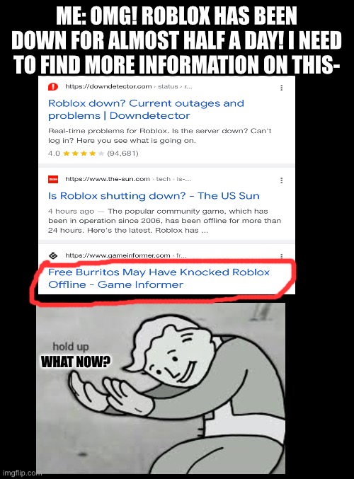 DUDE, THIS IS SERIOUS, WE DON’T NEED YOUR BURRITOS RIGHT NOW | ME: OMG! ROBLOX HAS BEEN DOWN FOR ALMOST HALF A DAY! I NEED TO FIND MORE INFORMATION ON THIS-; WHAT NOW? | image tagged in blank black,wait what,roblox,seriously,hold up wait a minute something aint right,unfunny | made w/ Imgflip meme maker