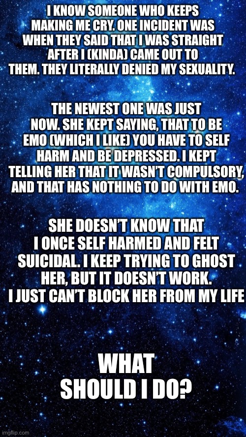 Is there anything I can do? | I KNOW SOMEONE WHO KEEPS MAKING ME CRY. ONE INCIDENT WAS WHEN THEY SAID THAT I WAS STRAIGHT AFTER I (KINDA) CAME OUT TO THEM. THEY LITERALLY DENIED MY SEXUALITY. THE NEWEST ONE WAS JUST NOW. SHE KEPT SAYING, THAT TO BE EMO (WHICH I LIKE) YOU HAVE TO SELF HARM AND BE DEPRESSED. I KEPT TELLING HER THAT IT WASN’T COMPULSORY, AND THAT HAS NOTHING TO DO WITH EMO. SHE DOESN’T KNOW THAT I ONCE SELF HARMED AND FELT SUICIDAL. I KEEP TRYING TO GHOST HER, BUT IT DOESN’T WORK. I JUST CAN’T BLOCK HER FROM MY LIFE; WHAT SHOULD I DO? | image tagged in star | made w/ Imgflip meme maker