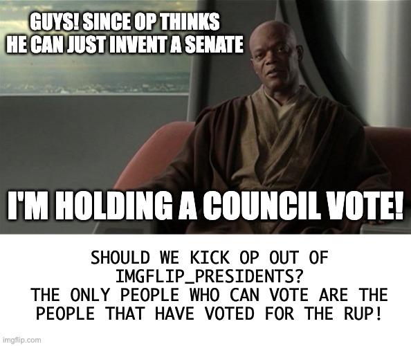 OlympianProduct's common sense: | GUYS! SINCE OP THINKS HE CAN JUST INVENT A SENATE; I'M HOLDING A COUNCIL VOTE! SHOULD WE KICK OP OUT OF IMGFLIP_PRESIDENTS?
THE ONLY PEOPLE WHO CAN VOTE ARE THE PEOPLE THAT HAVE VOTED FOR THE RUP! | image tagged in mace windu jedi council,memes,unfunny | made w/ Imgflip meme maker