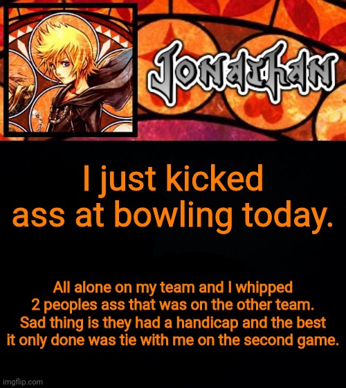 I just kicked ass at bowling today. All alone on my team and I whipped 2 peoples ass that was on the other team. Sad thing is they had a handicap and the best it only done was tie with me on the second game. | image tagged in jonathan's dive into the heart template | made w/ Imgflip meme maker