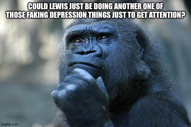 It could be true though | COULD LEWIS JUST BE DOING ANOTHER ONE OF THOSE FAKING DEPRESSION THINGS JUST TO GET ATTENTION? | image tagged in deep thoughts | made w/ Imgflip meme maker