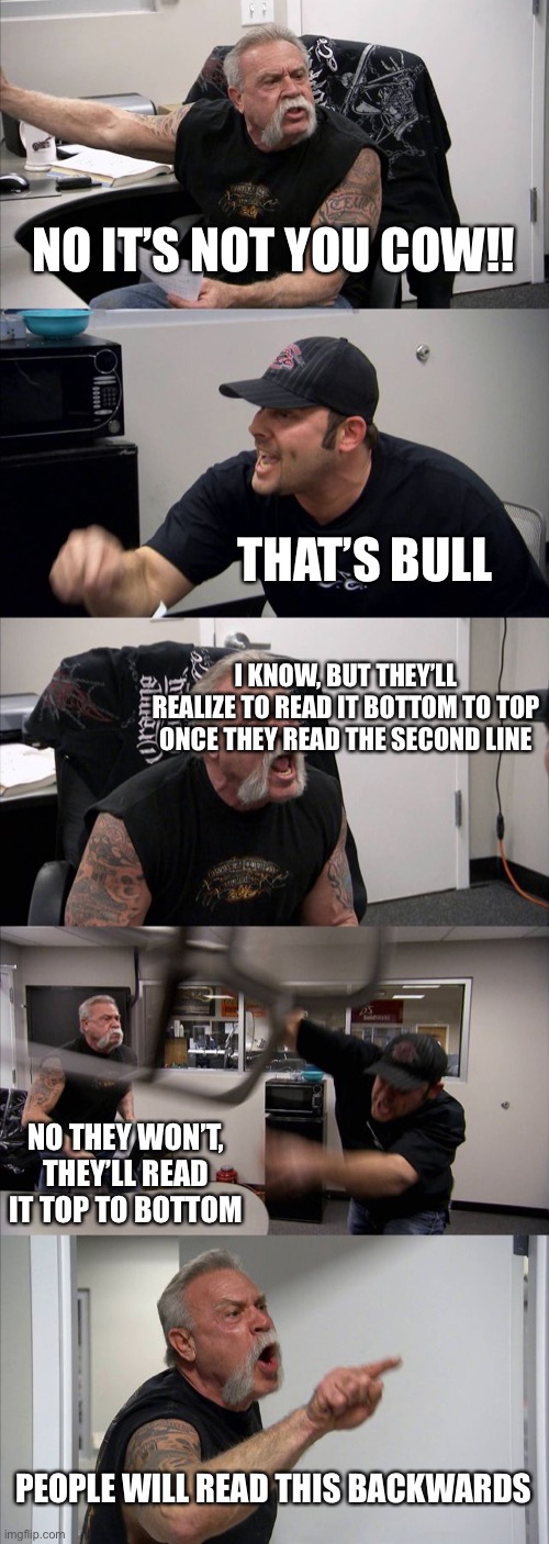 American Chopper Argument Meme | NO IT’S NOT YOU COW!! THAT’S BULL; I KNOW, BUT THEY’LL REALIZE TO READ IT BOTTOM TO TOP ONCE THEY READ THE SECOND LINE; NO THEY WON’T, THEY’LL READ IT TOP TO BOTTOM; PEOPLE WILL READ THIS BACKWARDS | image tagged in memes,american chopper argument | made w/ Imgflip meme maker