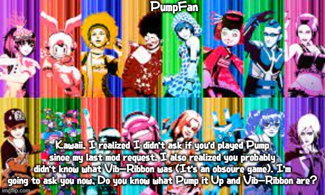 doing the same self imposed challenge for you guys to name every character on the template | PumpFan; Kawaii, I realized I didn't ask if you'd played Pump since my last mod request. I also realized you probably didn't know what Vib-Ribbon was (It's an obscure game). I'm going to ask you now, Do you know what Pump it Up and Vib-Ribbon are? | image tagged in pumpfan's ddr announcement template,imgflip mods,kawaii,mod request | made w/ Imgflip meme maker