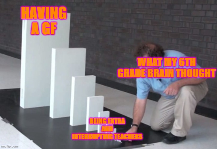 Domino Effect | HAVING A GF; WHAT MY 6TH GRADE BRAIN THOUGHT; BEING EXTRA AND INTERRUPTING TEACHERS | image tagged in domino effect | made w/ Imgflip meme maker