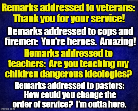 Thank you for your service! | Remarks addressed to veterans:  Thank you for your service! Remarks addressed to cops and firemen:  You’re heroes.  Amazing! Remarks addressed to teachers:  Are you teaching my children dangerous ideologies? Remarks addressed to pastors:  How could you change the order of service?  I’m outta here. | image tagged in veterans,cops,teachers,pastor,heroes | made w/ Imgflip meme maker