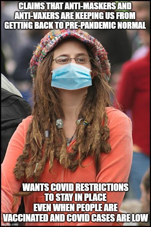 Covid panickers are the ones keeping us from getting back to normal | CLAIMS THAT ANTI-MASKERS AND ANTI-VAXERS ARE KEEPING US FROM GETTING BACK TO PRE-PANDEMIC NORMAL; WANTS COVID RESTRICTIONS TO STAY IN PLACE EVEN WHEN PEOPLE ARE VACCINATED AND COVID CASES ARE LOW | image tagged in memes,college liberal,liberal hypocrisy,liberal logic,tyranny | made w/ Imgflip meme maker
