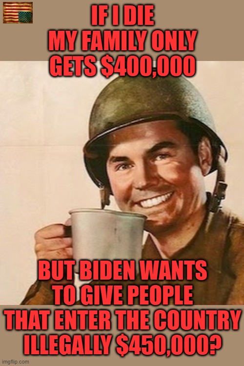 Pandering and buying votes with your money. | IF I DIE MY FAMILY ONLY GETS $400,000; BUT BIDEN WANTS TO GIVE PEOPLE THAT ENTER THE COUNTRY ILLEGALLY $450,000? | image tagged in coffee soldier,biden,immigration | made w/ Imgflip meme maker