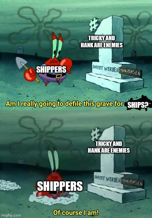 Mr Krabs Am I really going to have to defile this grave for $ | TRICKY AND HANK ARE ENEMIES; SHIPPERS; SHIPS? TRICKY AND HANK ARE ENEMIES; SHIPPERS | image tagged in mr krabs am i really going to have to defile this grave for | made w/ Imgflip meme maker