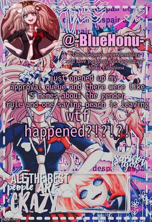 honu's despair temp | i  just opened up my approval queue and there were like 5 memes about the gender rule and one saying peach is leaving; wtf happened?!?!?! | image tagged in honu's despair temp | made w/ Imgflip meme maker