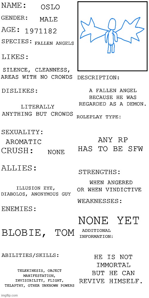 (Updated) Roleplay OC showcase | OSLO; MALE; 1971182; FALLEN ANGELS; SILENCE, CLEANNESS, AREAS WITH NO CROWDS; A FALLEN ANGEL BECAUSE HE WAS REGARDED AS A DEMON. LITERALLY ANYTHING BUT CROWDS; ANY RP HAS TO BE SFW; AROMATIC; NONE; WHEN ANGERED OR WHEN VINDICTIVE; ILLUSION EYE, DIABOLOS, ANONYMOUS GUY; NONE YET; BLOBIE, TOM; HE IS NOT IMMORTAL BUT HE CAN REVIVE HIMSELF. TELEKINESIS, OBJECT MANIFESTATION, INVISIBILITY, FLIGHT, TELAPTHY, OTHER UNKNOWN POWERS | image tagged in updated roleplay oc showcase | made w/ Imgflip meme maker