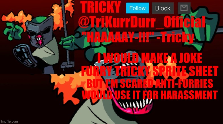 Tricky's FNF Online template | I WOULD MAKE A JOKE FURRY TRICKY SPRITE SHEET; BUT I'M SCARED ANTI-FURRIES WOULD USE IT FOR HARASSMENT | image tagged in trikurrdurr_official's fnf online template | made w/ Imgflip meme maker