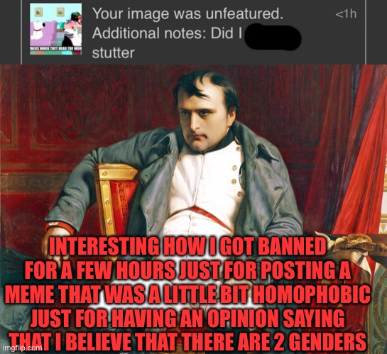:( | INTERESTING HOW I GOT BANNED FOR A FEW HOURS JUST FOR POSTING A MEME THAT WAS A LITTLE BIT HOMOPHOBIC JUST FOR HAVING AN OPINION SAYING THAT I BELIEVE THAT THERE ARE 2 GENDERS | image tagged in conservatives,memes,2 genders | made w/ Imgflip meme maker