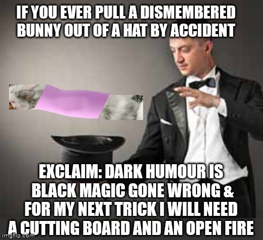 Haven't posted in some time... humour may be a little less,  say interesting. | IF YOU EVER PULL A DISMEMBERED BUNNY OUT OF A HAT BY ACCIDENT; EXCLAIM: DARK HUMOUR IS
 BLACK MAGIC GONE WRONG &
 FOR MY NEXT TRICK I WILL NEED 
A CUTTING BOARD AND AN OPEN FIRE | image tagged in magician,meme,dark humour,situational humour,checked | made w/ Imgflip meme maker