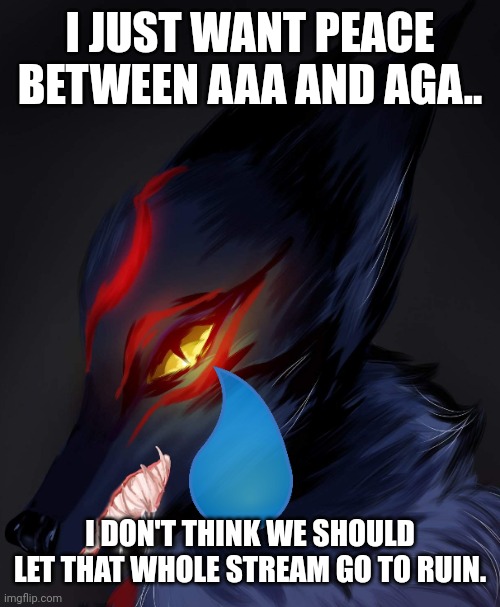 AnonymousFoxMemer | I JUST WANT PEACE BETWEEN AAA AND AGA.. I DON'T THINK WE SHOULD LET THAT WHOLE STREAM GO TO RUIN. | image tagged in anonymousfoxmemer | made w/ Imgflip meme maker