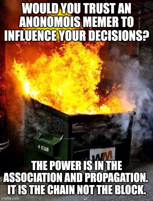 Dumpster Fire | WOULD YOU TRUST AN ANONOMOIS MEMER TO INFLUENCE YOUR DECISIONS? THE POWER IS IN THE ASSOCIATION AND PROPAGATION.  IT IS THE CHAIN NOT THE BL | image tagged in dumpster fire | made w/ Imgflip meme maker