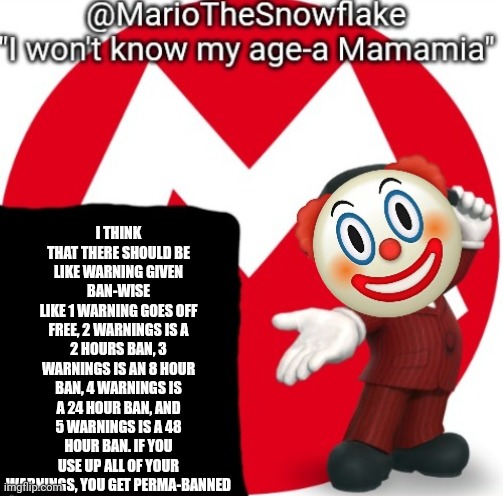 MarioTheSnowflake's Announcement temple (Gift by Sauce) | I THINK THAT THERE SHOULD BE LIKE WARNING GIVEN BAN-WISE
LIKE 1 WARNING GOES OFF FREE, 2 WARNINGS IS A 2 HOURS BAN, 3 WARNINGS IS AN 8 HOUR BAN, 4 WARNINGS IS A 24 HOUR BAN, AND 5 WARNINGS IS A 48 HOUR BAN. IF YOU USE UP ALL OF YOUR WARNINGS, YOU GET PERMA-BANNED | image tagged in mariothesnowflake's announcement temple gift by sauce | made w/ Imgflip meme maker