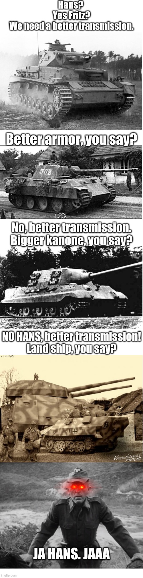 Hans? 
Yes Fritz?
We need a better transmission. Better armor, you say? No, better transmission.
Bigger kanone, you say? NO HANS, better transmission!
Land ship, you say? JA HANS. JAAA | image tagged in blank white template | made w/ Imgflip meme maker