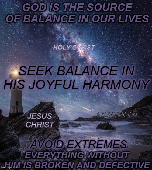 A JOYFUL LIFE SEEKS BALANCE |  GOD IS THE SOURCE OF BALANCE IN OUR LIVES; HOLY GHOST; SEEK BALANCE IN HIS JOYFUL HARMONY; AZUREMOON; JESUS CHRIST; EVERYTHING WITHOUT HIM IS BROKEN AND DEFECTIVE; AVOID EXTREMES | image tagged in jesus christ,balance,overjoyed,god bless america,harmony,holy spirit | made w/ Imgflip meme maker
