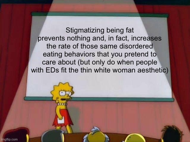 Lisa Simpson's Presentation | Stigmatizing being fat prevents nothing and, in fact, increases the rate of those same disordered eating behaviors that you pretend to care about (but only do when people with EDs fit the thin white woman aesthetic) | image tagged in lisa simpson's presentation | made w/ Imgflip meme maker