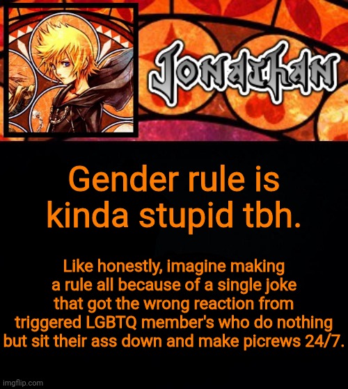 Gender rule is kinda stupid tbh. Like honestly, imagine making a rule all because of a single joke that got the wrong reaction from triggered LGBTQ member's who do nothing but sit their ass down and make picrews 24/7. | image tagged in jonathan's dive into the heart template,opinon not fact | made w/ Imgflip meme maker