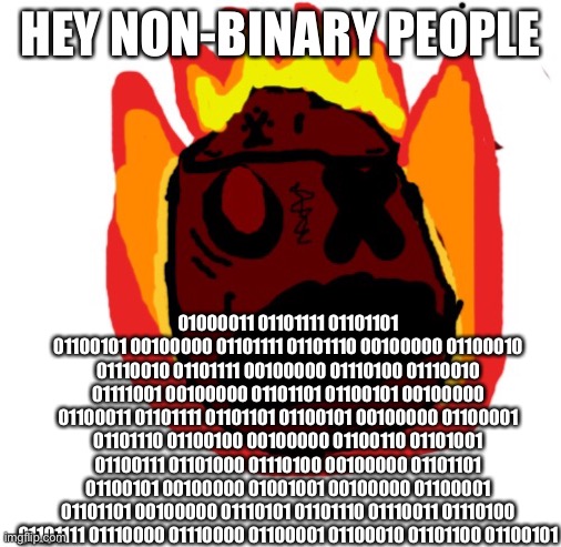 Angy man burns alive | HEY NON-BINARY PEOPLE; 01000011 01101111 01101101 01100101 00100000 01101111 01101110 00100000 01100010 01110010 01101111 00100000 01110100 01110010 01111001 00100000 01101101 01100101 00100000 01100011 01101111 01101101 01100101 00100000 01100001 01101110 01100100 00100000 01100110 01101001 01100111 01101000 01110100 00100000 01101101 01100101 00100000 01001001 00100000 01100001 01101101 00100000 01110101 01101110 01110011 01110100 01101111 01110000 01110000 01100001 01100010 01101100 01100101 | image tagged in angy man burns alive | made w/ Imgflip meme maker