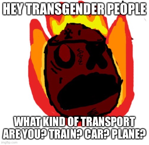 Angy man burns alive | HEY TRANSGENDER PEOPLE; WHAT KIND OF TRANSPORT ARE YOU? TRAIN? CAR? PLANE? | image tagged in angy man burns alive | made w/ Imgflip meme maker