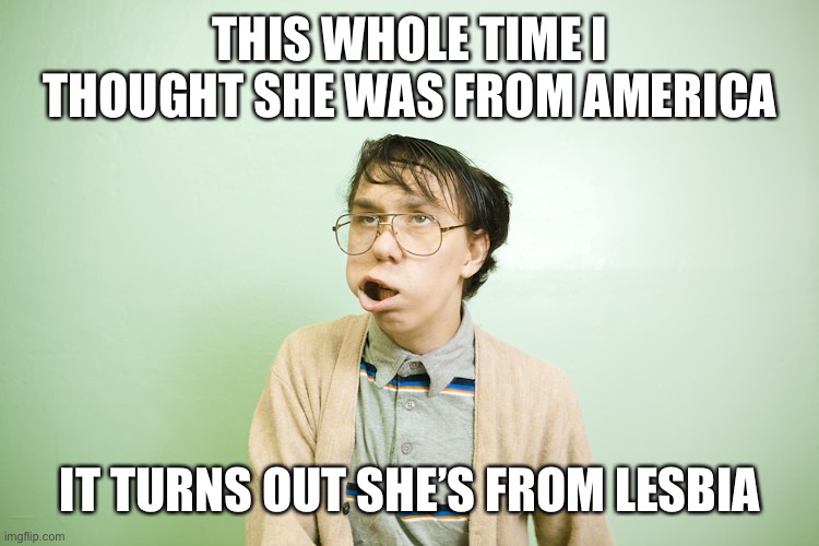 What do you mean that’s not a country? | THIS WHOLE TIME I THOUGHT SHE WAS FROM AMERICA; IT TURNS OUT SHE’S FROM LESBIA | image tagged in nerdy guy,funny | made w/ Imgflip meme maker