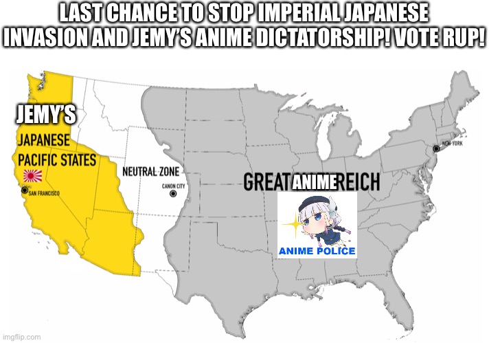 Stop tyranny before the Japanese anime invades! Last stand of Democracy! | LAST CHANCE TO STOP IMPERIAL JAPANESE INVASION AND JEMY’S ANIME DICTATORSHIP! VOTE RUP! JEMY’S; ANIME | image tagged in e | made w/ Imgflip meme maker