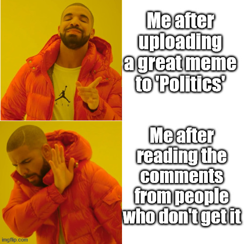 Think we have all been there... | Me after uploading a great meme to 'Politics'; Me after reading the comments from people who don't get it | image tagged in new take,imgflip,political meme | made w/ Imgflip meme maker