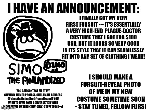 BREAKING NEWS From SIMO-THE-FINLANDIZED - Announcement | I FINALLY GOT MY VERY FIRST FURSUIT --- IT'S ESSENTIALLY A VERY HIGH-END  PLAGUE-DOCTOR COSTUME THAT I GOT FOR $100 USD, BUT IT LOOKS SO VERY GOOD IN ITS STYLE THAT IT CAN SEAMLESSLY FIT INTO ANY SET OF CLOTHING I WEAR! I SHOULD MAKE A FURSUIT-REVEAL PHOTO OF ME IN MY NEW COSTUME SOMETIME SOON - STAY TUNED, FELLOW FURS! YOU CAN CONTACT ME AT MY CLEVERLY-NAMED PROFESSIONAL EMAIL-ADDRESS OF simothefinlandized@gmail.com IF YOU WISH TO HAVE SOME CONVERSATION WITH ME OR WANT TO SEND {SFW-ONLY} STUFF TO ME ~ :) | image tagged in announcement,fursuit,email | made w/ Imgflip meme maker