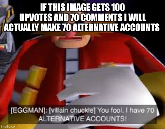 Eggman Alternative Accounts | IF THIS IMAGE GETS 100 UPVOTES AND 70 COMMENTS I WILL ACTUALLY MAKE 70 ALTERNATIVE ACCOUNTS | image tagged in eggman alternative accounts | made w/ Imgflip meme maker