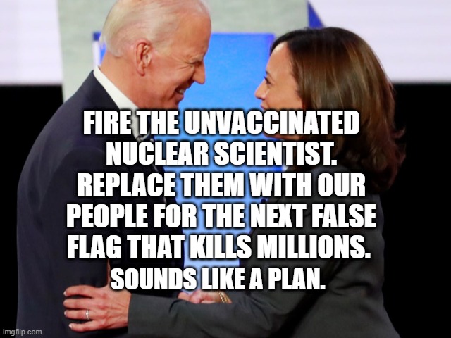 Biden Harris | FIRE THE UNVACCINATED NUCLEAR SCIENTIST. REPLACE THEM WITH OUR PEOPLE FOR THE NEXT FALSE FLAG THAT KILLS MILLIONS. SOUNDS LIKE A PLAN. | image tagged in biden harris | made w/ Imgflip meme maker