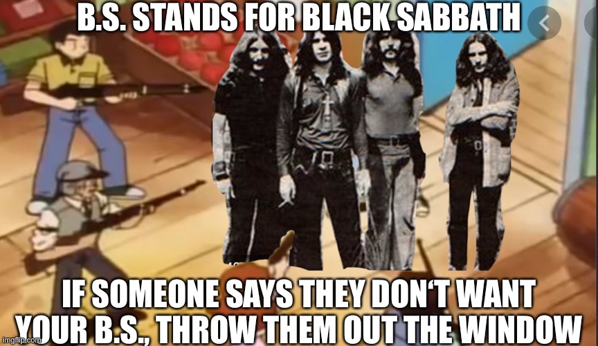 B. S. Actually stands for Black Sabbath | B.S. STANDS FOR BLACK SABBATH; IF SOMEONE SAYS THEY DON‘T WANT YOUR B.S., THROW THEM OUT THE WINDOW | image tagged in blacksabbathmemes,ozzyosbourne,tonyiommi,geezerbutler,billward,throwblacksabbathhatersoutthewindow | made w/ Imgflip meme maker