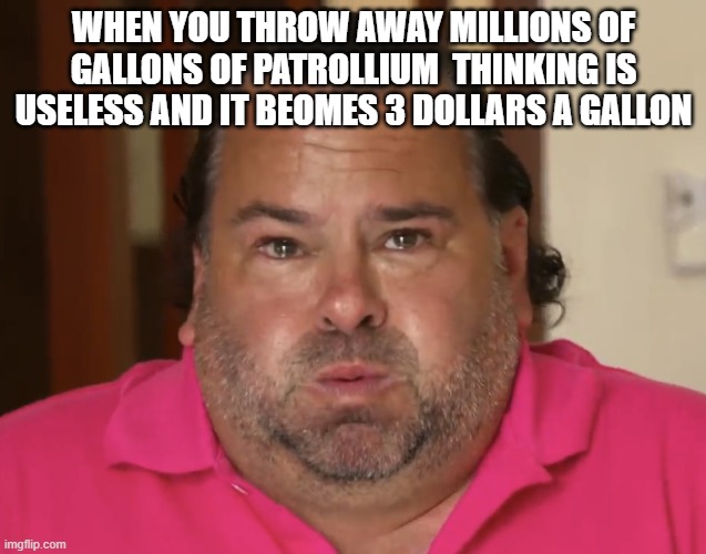 Big Ed | WHEN YOU THROW AWAY MILLIONS OF GALLONS OF PATROLLIUM  THINKING IS USELESS AND IT BEOMES 3 DOLLARS A GALLON | image tagged in big ed | made w/ Imgflip meme maker