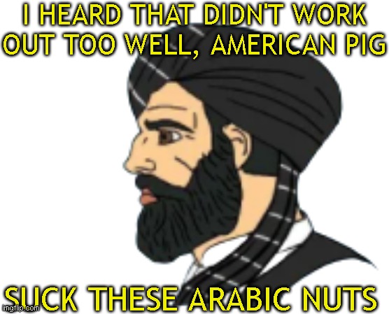 Muslim Chad | I HEARD THAT DIDN'T WORK OUT TOO WELL, AMERICAN PIG SUCK THESE ARABIC NUTS | image tagged in muslim chad | made w/ Imgflip meme maker