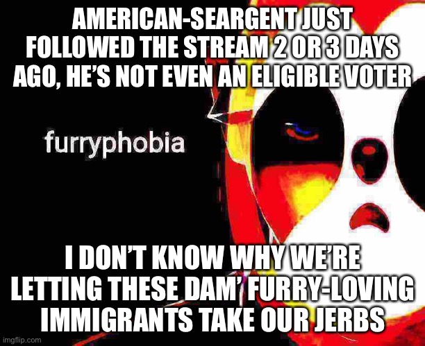 Idk how he can be on the ballot if he can’t even vote. Oh well. Furryphobia | AMERICAN-SEARGENT JUST FOLLOWED THE STREAM 2 OR 3 DAYS AGO, HE’S NOT EVEN AN ELIGIBLE VOTER; I DON’T KNOW WHY WE’RE LETTING THESE DAM’ FURRY-LOVING IMMIGRANTS TAKE OUR JERBS | image tagged in things,that,make,you,go,hmmm | made w/ Imgflip meme maker