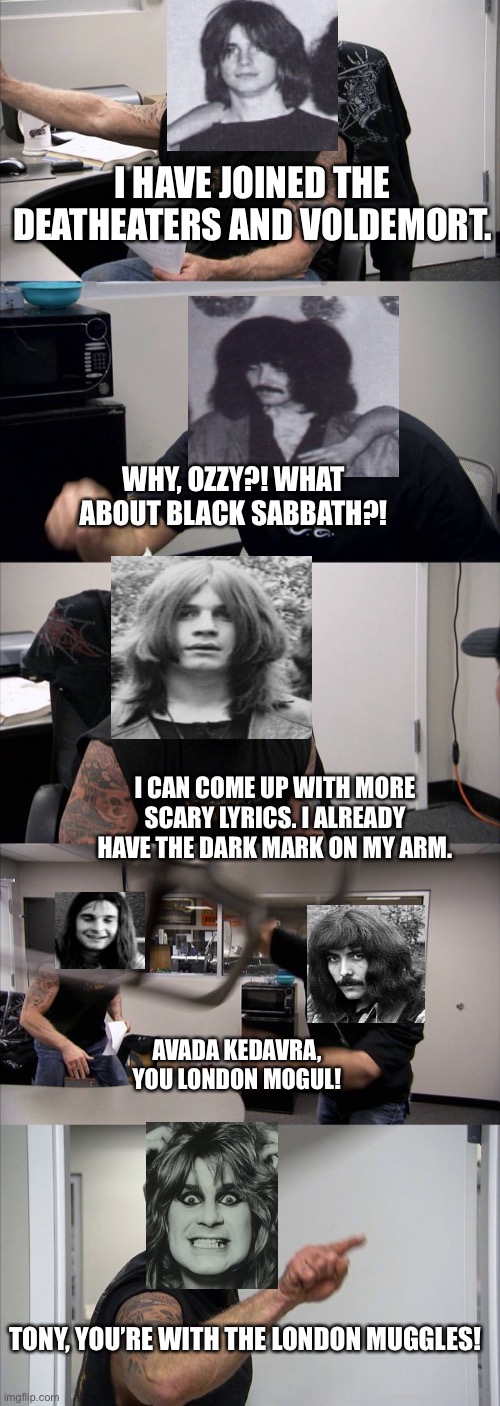 Black Sabbath - Ozzy and the Death eaters |  I HAVE JOINED THE DEATHEATERS AND VOLDEMORT. WHY, OZZY?! WHAT ABOUT BLACK SABBATH?! I CAN COME UP WITH MORE SCARY LYRICS. I ALREADY HAVE THE DARK MARK ON MY ARM. AVADA KEDAVRA, YOU LONDON MOGUL! TONY, YOU’RE WITH THE LONDON MUGGLES! | image tagged in memes,american chopper argument,lord voldemort,tonyiommiguitarist,ozzyosbournevocalist,blacksabbath | made w/ Imgflip meme maker