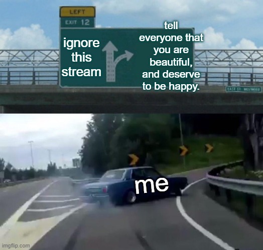 It is NOT a phase, nor should it be ignored. You need to get help and find what works for you. | tell everyone that you are beautiful, and deserve to be happy. ignore this stream; me | image tagged in memes,left exit 12 off ramp | made w/ Imgflip meme maker