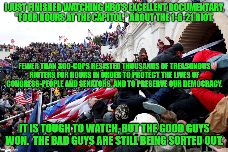 The Tangerine Tyrant is the biggest loser in U.S. History | I JUST FINISHED WATCHING HBO'S EXCELLENT DOCUMENTARY, "FOUR HOURS AT THE CAPITOL," ABOUT THE 1-6-21 RIOT. FEWER THAN 300-COPS RESISTED THOUSANDS OF TREASONOUS RIOTERS FOR HOURS IN ORDER TO PROTECT THE LIVES OF CONGRESS-PEOPLE AND SENATORS, AND TO PRESERVE OUR DEMOCRACY. IT IS TOUGH TO WATCH, BUT THE GOOD GUYS WON.  THE BAD GUYS ARE STILL BEING SORTED OUT. | image tagged in politics | made w/ Imgflip meme maker