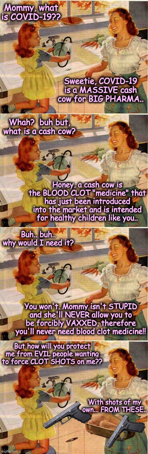CLOT SHOTS | Mommy, what is COVID-19?? Sweetie, COVID-19 is a MASSIVE cash cow for BIG PHARMA.. Whah?  buh but, what is a cash cow? Honey, a cash cow is the BLOOD CLOT "medicine" that has just been introduced into the market and is intended for healthy children like you.. Buh.. buh.. why would I need it? You won't. Mommy isn't STUPID and she'll NEVER allow you to be forcibly VAXXED, therefore you'll never need blood clot medicine!! But how will you protect me from EVIL people wanting to force CLOT SHOTS on me?? With shots of my own... FROM THESE.. | image tagged in vintage thanksgiving mom and daughter,clot shots,covid-19,cash cow,big pharma | made w/ Imgflip meme maker